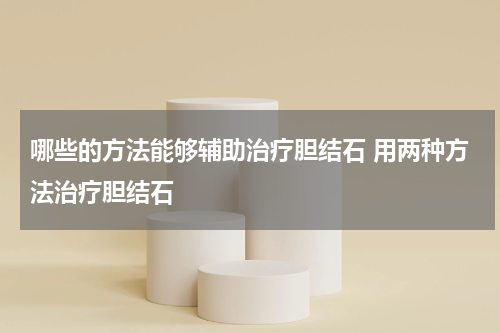 哪些的方法能够辅助治疗胆结石 用两种方法治疗胆结石