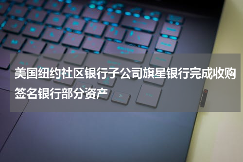 美国纽约社区银行子公司旗星银行完成收购签名银行部分资产