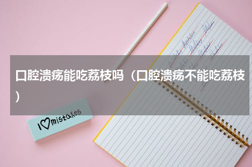 口腔溃疡能吃荔枝吗（口腔溃疡不能吃荔枝）