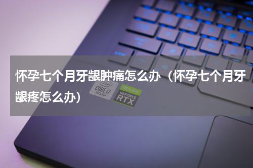 怀孕七个月牙龈肿痛怎么办（怀孕七个月牙龈疼怎么办）