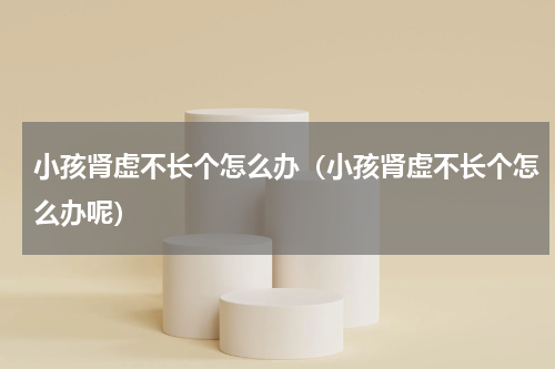 小孩肾虚不长个怎么办（小孩肾虚不长个怎么办呢）