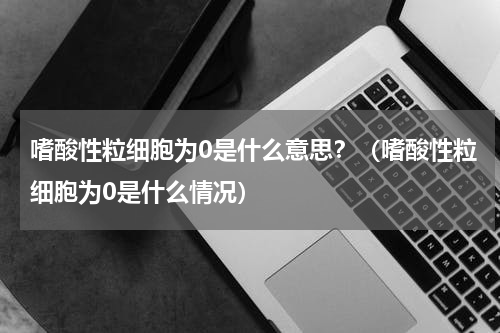 嗜酸性粒细胞为0是什么意思？（嗜酸性粒细胞为0是什么情况）