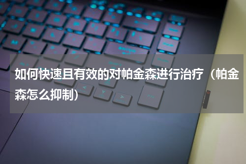 如何快速且有效的对帕金森进行治疗（帕金森怎么抑制）