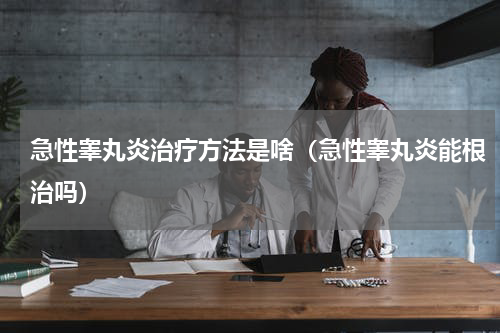 急性睾丸炎治疗方法是啥（急性睾丸炎能根治吗）
