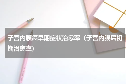 子宫内膜癌早期症状治愈率（子宫内膜癌初期治愈率）