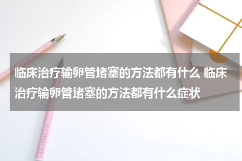 临床治疗输卵管堵塞的方法都有什么 临床治疗输卵管堵塞的方法都有什么症状