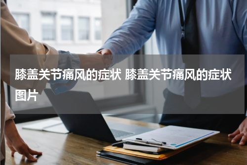 膝盖关节痛风的症状 膝盖关节痛风的症状图片