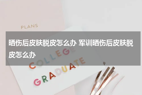 晒伤后皮肤脱皮怎么办 军训晒伤后皮肤脱皮怎么办