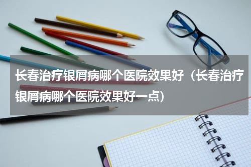 长春治疗银屑病哪个医院效果好（长春治疗银屑病哪个医院效果好一点）
