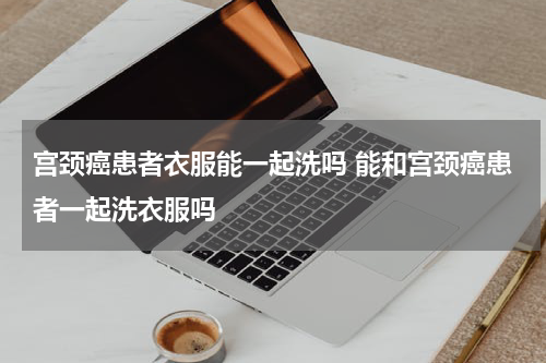 宫颈癌患者衣服能一起洗吗 能和宫颈癌患者一起洗衣服吗