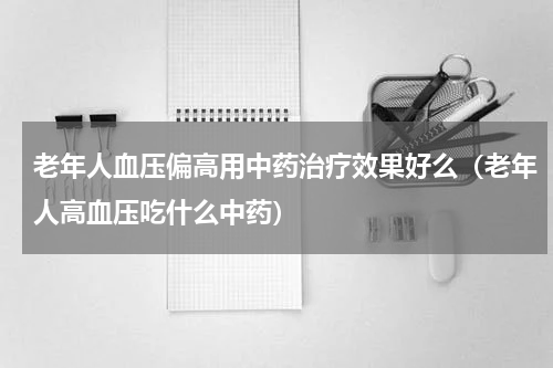 老年人血压偏高用中药治疗效果好么（老年人高血压吃什么中药）