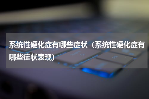 系统性硬化症有哪些症状（系统性硬化症有哪些症状表现）