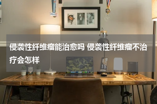 侵袭性纤维瘤能治愈吗 侵袭性纤维瘤不治疗会怎样