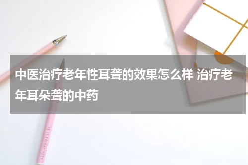 中医治疗老年性耳聋的效果怎么样 治疗老年耳朵聋的中药