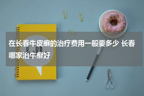 在长春牛皮癣的治疗费用一般要多少 长春哪家治牛癣好