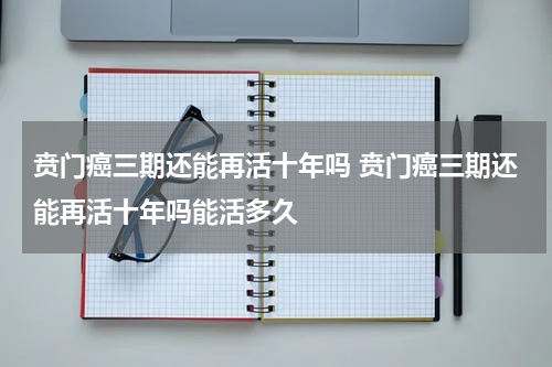贲门癌三期还能再活十年吗 贲门癌三期还能再活十年吗能活多久