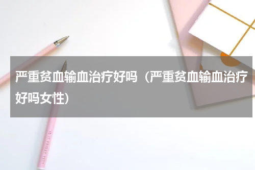 严重贫血输血治疗好吗（严重贫血输血治疗好吗女性）