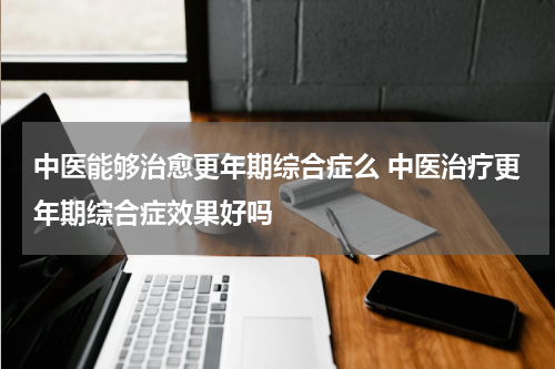 中医能够治愈更年期综合症么 中医治疗更年期综合症效果好吗