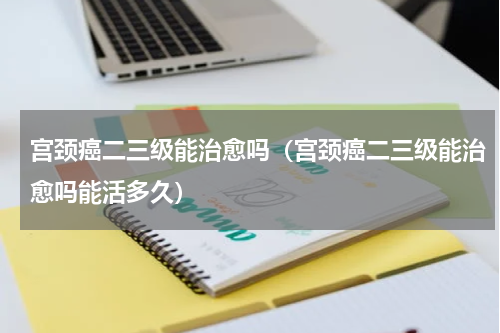 宫颈癌二三级能治愈吗（宫颈癌二三级能治愈吗能活多久）