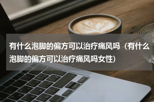 有什么泡脚的偏方可以治疗痛风吗（有什么泡脚的偏方可以治疗痛风吗女性）