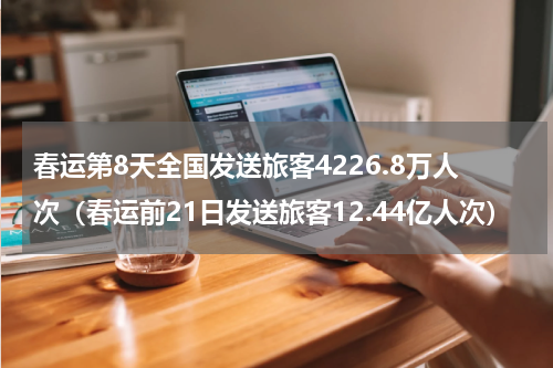 春运第8天全国发送旅客4226.8万人次（春运前21日发送旅客12.44亿人次）