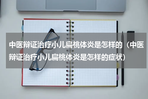 中医辩证治疗小儿扁桃体炎是怎样的（中医辩证治疗小儿扁桃体炎是怎样的症状）