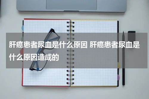 肝癌患者尿血是什么原因 肝癌患者尿血是什么原因造成的