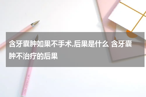 含牙囊肿如果不手术,后果是什么 含牙囊肿不治疗的后果
