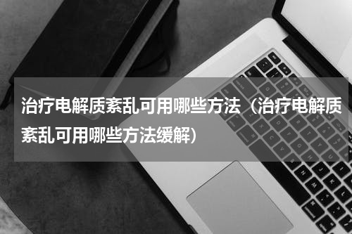 治疗电解质紊乱可用哪些方法（治疗电解质紊乱可用哪些方法缓解）