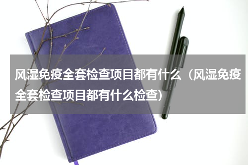 风湿免疫全套检查项目都有什么（风湿免疫全套检查项目都有什么检查）
