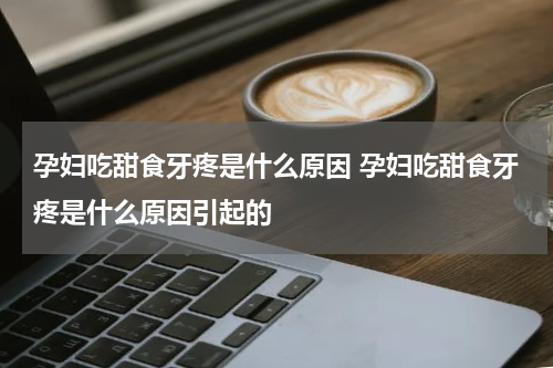 孕妇吃甜食牙疼是什么原因 孕妇吃甜食牙疼是什么原因引起的