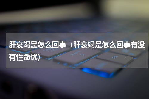 肝衰竭是怎么回事（肝衰竭是怎么回事有没有性命忧）