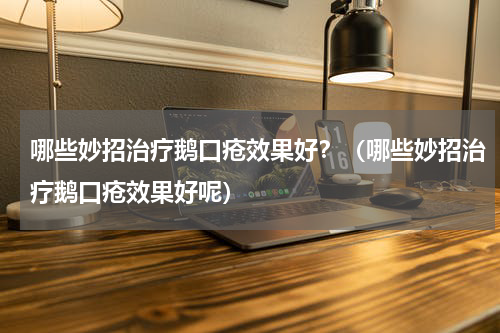 哪些妙招治疗鹅口疮效果好？（哪些妙招治疗鹅口疮效果好呢）