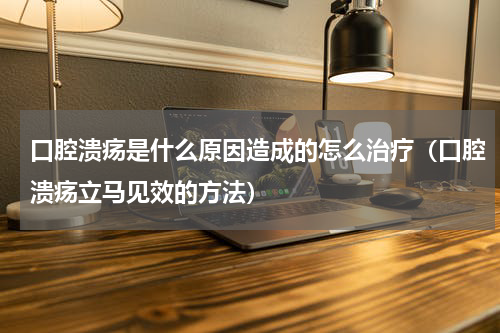 口腔溃疡是什么原因造成的怎么治疗（口腔溃疡立马见效的方法）