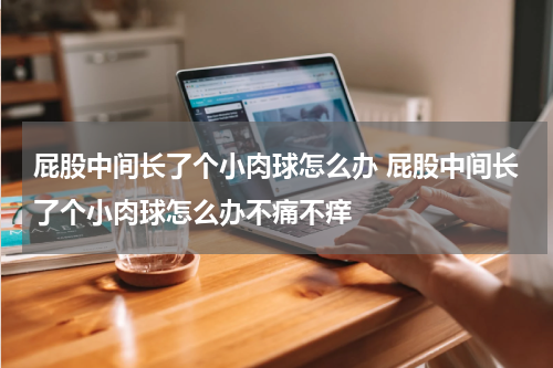 屁股中间长了个小肉球怎么办 屁股中间长了个小肉球怎么办不痛不痒