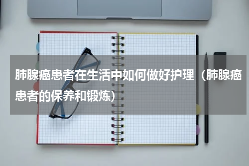 肺腺癌患者在生活中如何做好护理（肺腺癌患者的保养和锻炼）