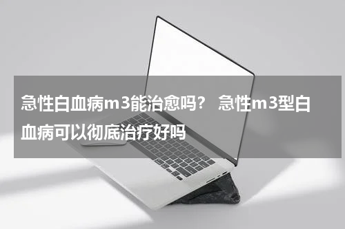 急性白血病m3能治愈吗？ 急性m3型白血病可以彻底治疗好吗