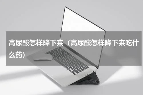 高尿酸怎样降下来（高尿酸怎样降下来吃什么药）