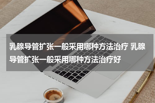 乳腺导管扩张一般采用哪种方法治疗 乳腺导管扩张一般采用哪种方法治疗好