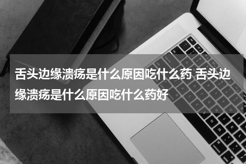 舌头边缘溃疡是什么原因吃什么药 舌头边缘溃疡是什么原因吃什么药好