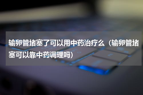 输卵管堵塞了可以用中药治疗么（输卵管堵塞可以靠中药调理吗）