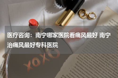 医疗咨询：南宁哪家医院看痛风最好 南宁治痛风最好专科医院