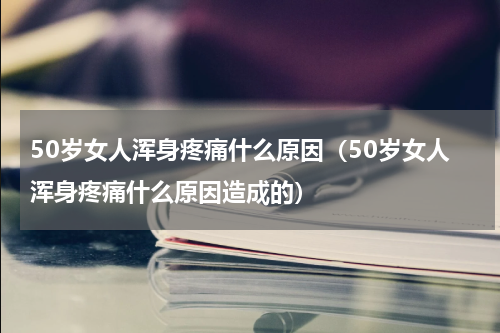 50岁女人浑身疼痛什么原因（50岁女人浑身疼痛什么原因造成的）