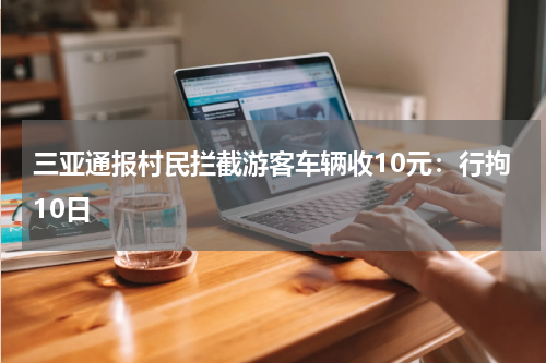 三亚通报村民拦截游客车辆收10元：行拘10日