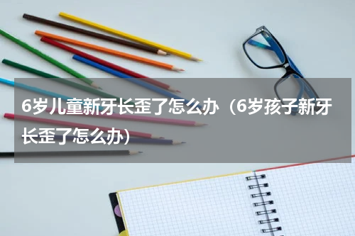6岁儿童新牙长歪了怎么办（6岁孩子新牙长歪了怎么办）