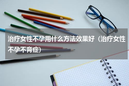 治疗女性不孕用什么方法效果好（治疗女性不孕不育症）