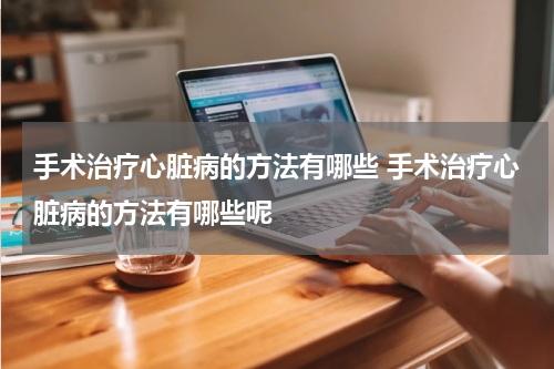 手术治疗心脏病的方法有哪些 手术治疗心脏病的方法有哪些呢