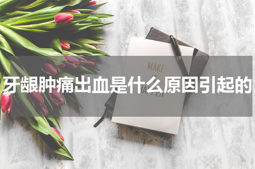 牙龈肿痛出血是什么原因引起的