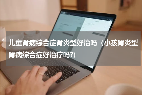 儿童肾病综合症肾炎型好治吗（小孩肾炎型肾病综合症好治疗吗?）
