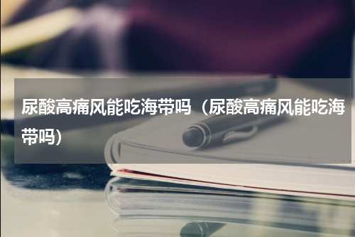 尿酸高痛风能吃海带吗（尿酸高痛风能吃海带吗）